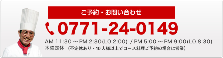 ご予約・お問い合わせ　0771-24-0149　営業時間AM 11:30～PM 2:30　PM 5:00～PM 9:00　木曜定休（10人様以上でコース料理ご予約の場合は営業）