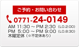 ご予約・お問い合わせ 0771-24-0149 営業時間AM11:30～PM2:30 PM5:00～PM9:00 木曜定休