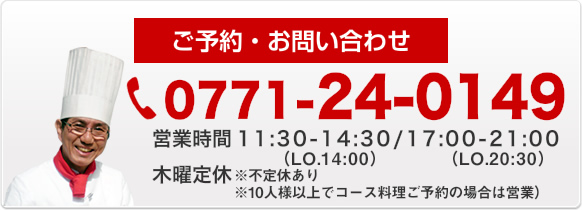 ご予約・お問い合わせ　0771-24-0149　営業時間AM 11:30～PM 2:30　PM 5:00～PM 9:00　木曜定休（10人様以上でコース料理ご予約の場合は営業）