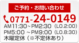 ご予約・お問い合わせ 0771-24-0149 営業時間AM11:30～PM2:30 PM5:00～PM9:00 木曜定休